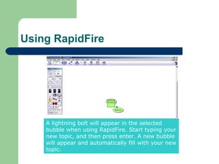 Using RapidFire




    A lightning bolt will appear in the selected
    bubble when using RapidFire. Start typing your
    new topic, and then press enter. A new bubble
    will appear and automatically fill with your new
    topic.
 