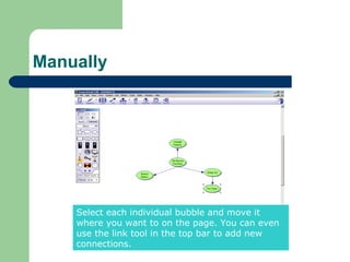 Manually




    Select each individual bubble and move it
    where you want to on the page. You can even
    use the link tool in the top bar to add new
    connections.
 