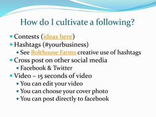 How do I cultivate a following?
 Contests (ideas here)
 Hashtags (#yourbusiness)
 See Bolthouse Farms creative use of hashtags
 Cross post on other social media
 Facebook & Twitter
 Video – 15 seconds of video
 You can edit your video
 You can choose your cover photo
 You can post directly to facebook
 