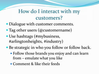 How do I interact with my
customers?
 Dialogue with customer comments.
 Tag other users (@customername)
 Use hashtags (#mybusiness,
#arlingtonheights, #industry)
 Be strategic in who you follow or follow back.
 Follow those brands you enjoy and can learn
from – emulate what you like
 Comment & like their feeds
 