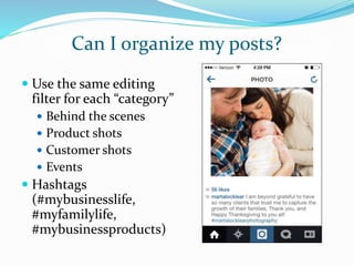 Can I organize my posts?
 Use the same editing
filter for each “category”
 Behind the scenes
 Product shots
 Customer shots
 Events
 Hashtags
(#mybusinesslife,
#myfamilylife,
#mybusinessproducts)
 