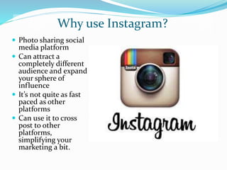 Why use Instagram?
 Photo sharing social
media platform
 Can attract a
completely different
audience and expand
your sphere of
influence
 It’s not quite as fast
paced as other
platforms
 Can use it to cross
post to other
platforms,
simplifying your
marketing a bit.
 