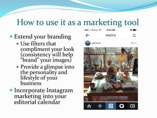 How to use it as a marketing tool
 Extend your branding
 Use filters that
compliment your look
(consistency will help
“brand” your images)
 Provide a glimpse into
the personality and
lifestyle of your
business
 Incorporate Instagram
marketing into your
editorial calendar
 