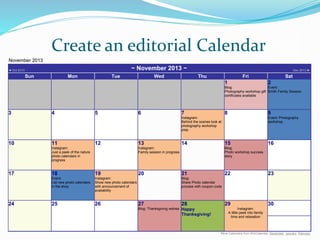 Create an editorial Calendar
November 2013
◄ Oct 2013 ~ November 2013 ~ Dec 2013 ►
Sun Mon Tue Wed Thu Fri Sat
1
Blog:
Photography workshop gift
certificates available
2
Event:
Smith Family Session
3 4 5 6 7
Instagram:
Behind the scenes look at
photography workshop
prep
8 9
Event: Photography
workshop
10 11
Instagram:
Just a peek of the nature
photo calendars in
progress
12 13
Instagram:
Family session in progress
14 15
Blog:
Photo workshop success
story
16
17 18
Event:
List new photo calendars
in the shop
19
Instagram:
Show new photo calendars
with announcement of
availability
20 21
Blog:
Share Photo calendar
process with coupon code
22 23
24 25 26 27
Blog: Thanksgiving wishes
28
Happy
Thanksgiving!
29
Instagram:
A little peek into family
time and relaxation
30
More Calendars from WinCalendar: December, January, February
 
