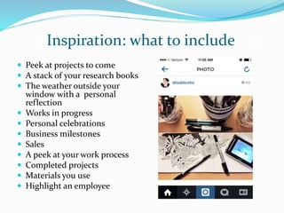 Inspiration: what to include
 Peek at projects to come
 A stack of your research books
 The weather outside your
window with a personal
reflection
 Works in progress
 Personal celebrations
 Business milestones
 Sales
 A peek at your work process
 Completed projects
 Materials you use
 Highlight an employee
 