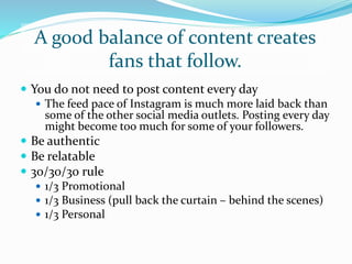 A good balance of content creates
fans that follow.
 You do not need to post content every day
 The feed pace of Instagram is much more laid back than
some of the other social media outlets. Posting every day
might become too much for some of your followers.
 Be authentic
 Be relatable
 30/30/30 rule
 1/3 Promotional
 1/3 Business (pull back the curtain – behind the scenes)
 1/3 Personal
 