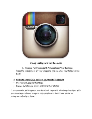 Using Instagram for Business 
1. Balance Fun Images With Pictures From Your Business 
Track the engagement on your images to find out what your followers like best! 
2. Cultivate a Following: Connect your Facebook account 
 Use relevant, popular hashtags 
 Engage by following others and liking their photos 
Cross-post selected images to your Facebook page with a hashtag that aligns with your campaign or brand image to help people who don’t know you’re on Instagram to find you there. 
 