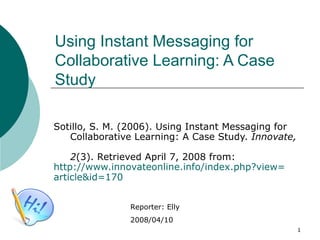 Using Instant Messaging for  Collaborative Learning: A Case Study Sotillo, S. M. (2006). Using Instant Messaging for    Collaborative Learning: A Case Study.  Innovate,    2 (3). Retrieved April 7, 2008 from:  http:// www.innovateonline.info/index.php?view = article&id =170   Reporter: Elly 2008/04/10 