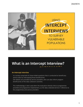 2022/09/16
1
USING
INTERCEPT
INTERVIEWS
TO SURVEY
VULNERABLE
POPULATIONS
Presentation designed by SlidesCarnival. Images taken with consent.
What is an Intercept Interview?
is a survey comprised of close-ended questions that is conducted at beneficiary
service sites by intercepting those beneficiaries.
Site details are provided by service providers, who can also inform program
beneficiaries of the data collection activities.
This methodology is best used when the evaluation directly links to programmes
provided and programme implementers, as the data collected will be in reference to
the programmes and service providers
An Intercept Interview
 