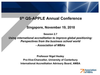 6th QS-APPLE Annual Conference

             Singapore, November 19, 2010
                           Session 2.7
Using international accreditation to improve global positioning:
         Perspectives from the business school world
                     - Association of MBAs


                       Professor Nigel Healey
            Pro-Vice-Chancellor, University of Canterbury
         International Accreditation Advisory Board, AMBA
 