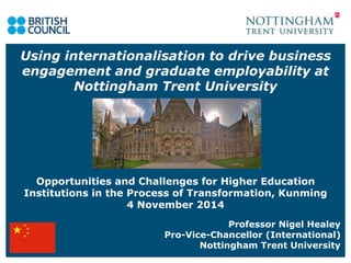 Using internationalisation to drive business 
engagement and graduate employability at 
Nottingham Trent University 
Opportunities and Challenges for Higher Education 
Institutions in the Process of Transformation, Kunming 
4 November 2014 
Professor Nigel Healey 
Pro-Vice-Chancellor (International) 
Nottingham Trent University 
 