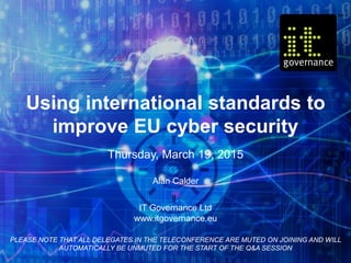 Using international standards to
improve EU cyber security
Thursday, March 19, 2015
Alan Calder
IT Governance Ltd
www.itgovernance.eu
PLEASE NOTE THAT ALL DELEGATES IN THE TELECONFERENCE ARE MUTED ON JOINING AND WILL
AUTOMATICALLY BE UNMUTED FOR THE START OF THE Q&A SESSION
 
