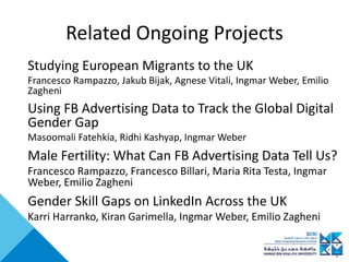 Related Ongoing Projects
Studying European Migrants to the UK
Francesco Rampazzo, Jakub Bijak, Agnese Vitali, Ingmar Weber, Emilio
Zagheni
Using FB Advertising Data to Track the Global Digital
Gender Gap
Masoomali Fatehkia, Ridhi Kashyap, Ingmar Weber
Male Fertility: What Can FB Advertising Data Tell Us?
Francesco Rampazzo, Francesco Billari, Maria Rita Testa, Ingmar
Weber, Emilio Zagheni
Gender Skill Gaps on LinkedIn Across the UK
Karri Harranko, Kiran Garimella, Ingmar Weber, Emilio Zagheni
 