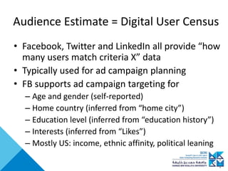 Audience Estimate = Digital User Census
• Facebook, Twitter and LinkedIn all provide “how
many users match criteria X” data
• Typically used for ad campaign planning
• FB supports ad campaign targeting for
– Age and gender (self-reported)
– Home country (inferred from “home city”)
– Education level (inferred from “education history”)
– Interests (inferred from “Likes”)
– Mostly US: income, ethnic affinity, political leaning
 
