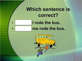 Which sentence is correct?Bob and I rode the bus.Bob and me rode the bus.