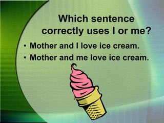 Which sentence correctly uses I or me?Mother and I love ice cream.Mother and me love ice cream.