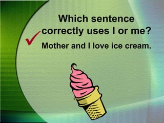 Which sentence correctly uses I or me?Mother and I love ice cream.Which sentence correctly uses I or me?No one wanted help from Ted and I.No one wanted help from Ted and me.