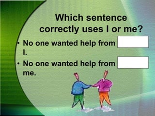 Which sentence correctly uses I or me?No one wanted help from Ted and me.Which sentence correctly uses I or me?After Kathy and I finished, we put our books away.After Kathy and me finished, we put our books away.