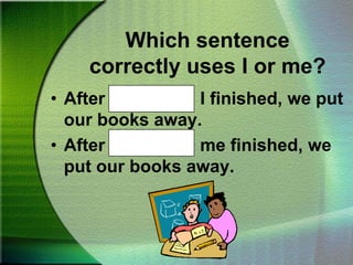 Which sentence correctly uses I or me?Move the chair beside John and me.Which sentence correctly uses I or me?Mom opened the door for Nana and I.Mom opened the door for Nana and me.