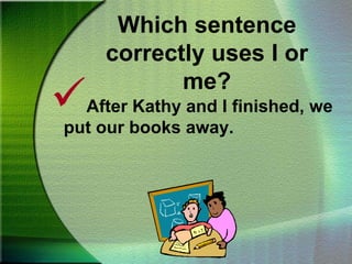 Which sentence correctly uses I or me?Mom opened the door for Nana and me.Remember the And Test:When using I or me and another person’s name, cover the word “and” the other person’s name to find which pronoun would be used.