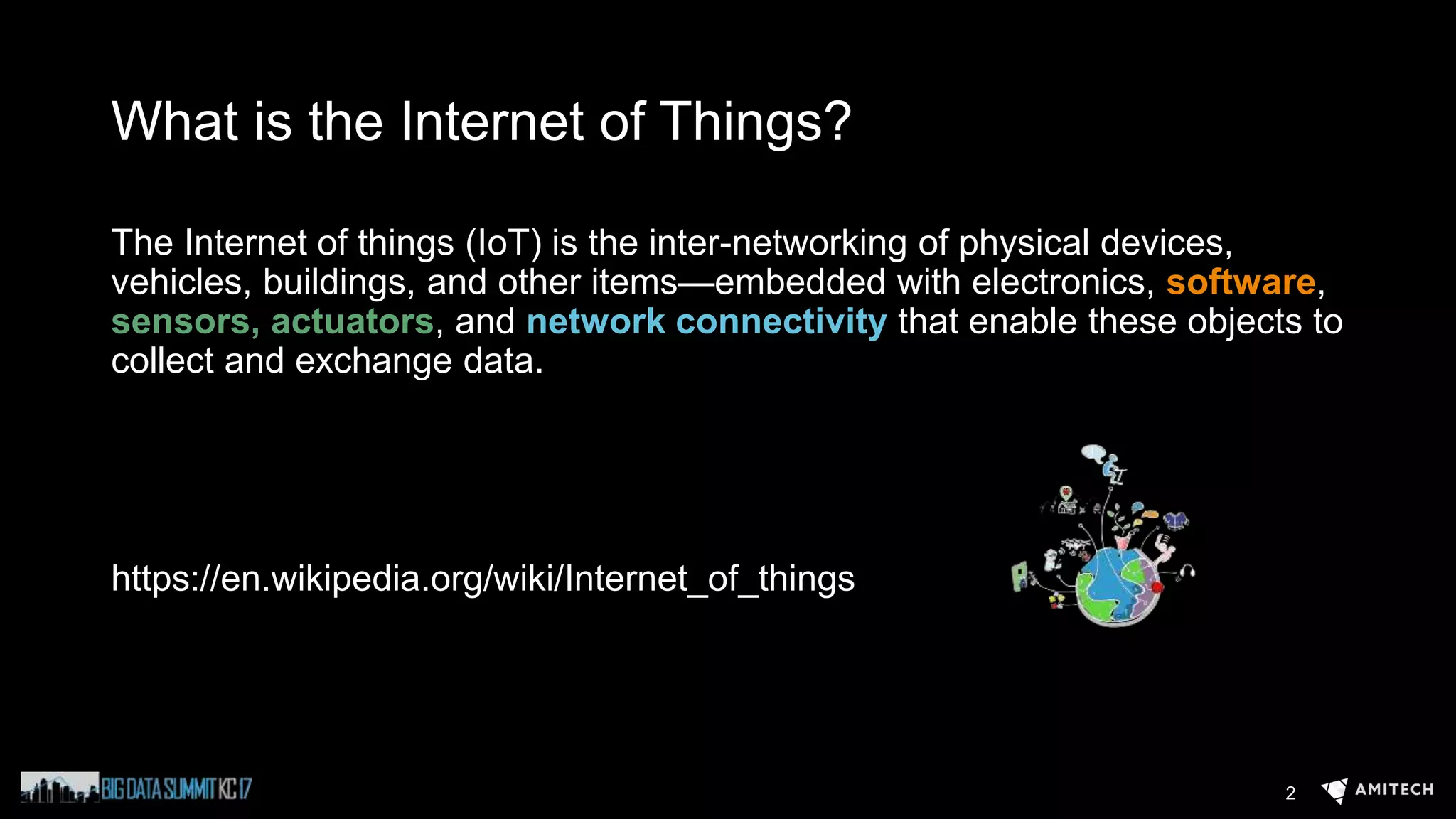 What is the Internet of Things?
The Internet of things (IoT) is the inter-networking of physical devices,
vehicles, buildings, and other items—embedded with electronics, software,
sensors, actuators, and network connectivity that enable these objects to
collect and exchange data.
https://en.wikipedia.org/wiki/Internet_of_things
2
 