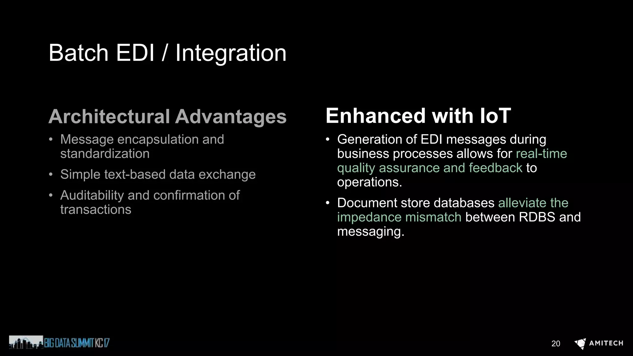 Batch EDI / Integration
Architectural Advantages
• Message encapsulation and
standardization
• Simple text-based data exchange
• Auditability and confirmation of
transactions
Enhanced with IoT
• Generation of EDI messages during
business processes allows for real-time
quality assurance and feedback to
operations.
• Document store databases alleviate the
impedance mismatch between RDBS and
messaging.
20
 