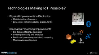 Technologies Making IoT Possible?
• Physical Improvements in Electronics
• Miniaturization of sensors
• Low power networking (BLE, Zigbee, NFC)
• Information Processing Improvements
• Big data and NoSQL databases
• Stream processing and analytics
• Distributed processing and cloud computing
• Microservices architecture
9
 