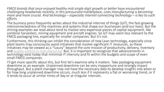 FMCG brands that once enjoyed healthy mid-single-digit growth or better have encountered
challenging headwinds recently. In this pressurized marketplace, Lean manufacturing is becoming
more and more crucial. And technology – especially internet-connecting technology – is key to such
efforts.
The business press frequently writes about the industrial internet of things (IoT), the fast-growing
interconnectedness of the machines and systems that shape our businesses (and our lives). But the
shining examples we read about tend to involve very expensive pieces of capital equipment, like
combine harvesters, mining equipment and aircraft engines. So IoT may seem less relevant to the
FMCG packaging line, especially for smaller companies. But it’s not.
Furthermore, this thinking can inhibit the consideration of new Lean technology, especially since
plant teams may consciously avoid initiatives that involve significant IT resources, as these
initiatives may be viewed as a “luxury” beyond the core mission of productivity, delivery, inventory
and quality control in manufacturing. But, it is important to recognize that advancements in
technology exist today that minimize IT intensity and fit within the budgets and scope of even
small FMCG companies.
I’ll get more specific about this, but first let’s examine why it matters. Take packaging equipment
downtime as an example. Unplanned downtime can be very inopportune and strongly impact
throughput. But a plant manager may not have the necessary data to develop insights into when or
for how long unplanned downtime occurs, much less if it represents a flat or worsening trend, or if
it tends to occur at similar times of day or at irregular intervals.
 