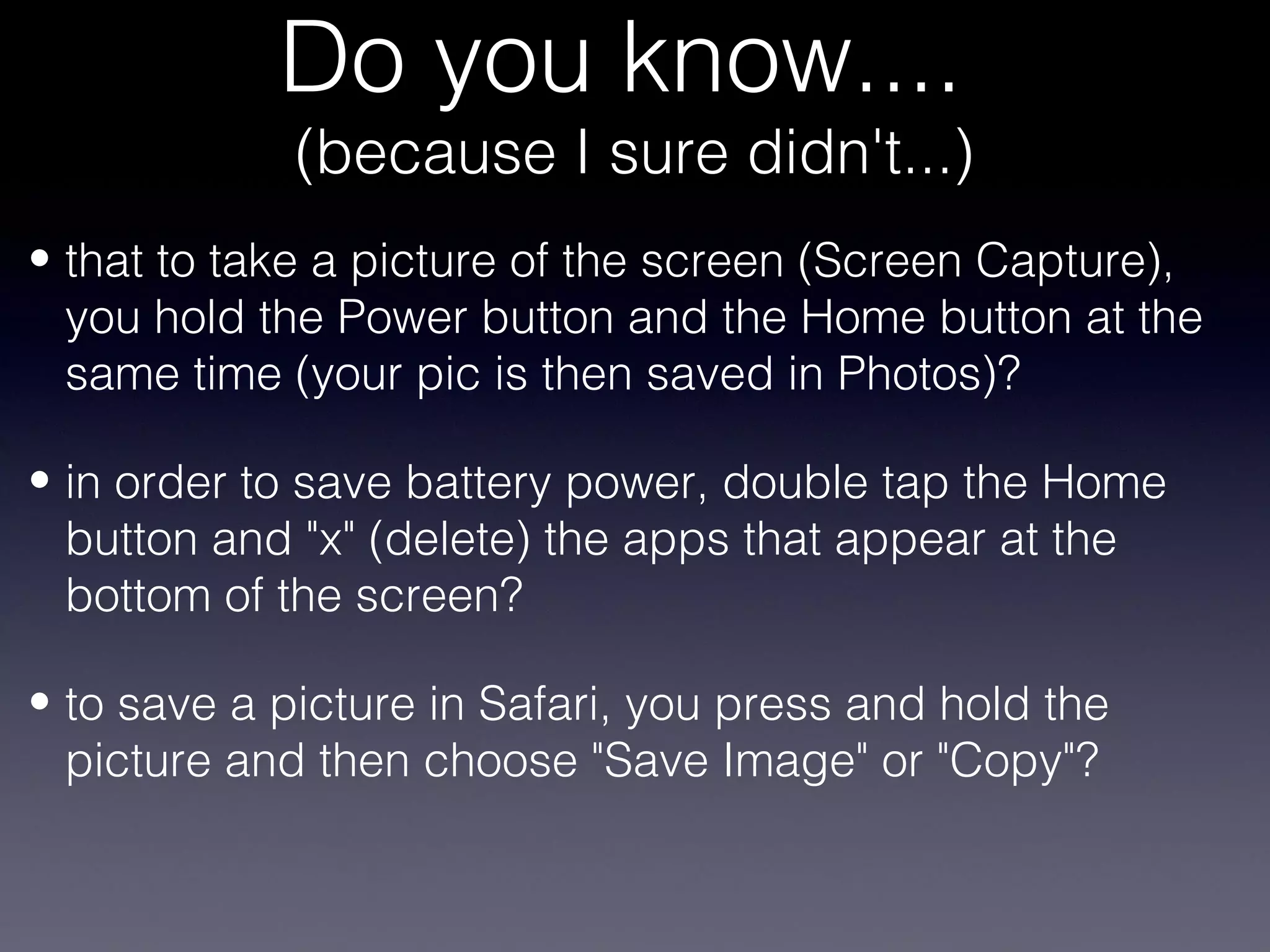 Do you know....
             (because I sure didn't...)
• that to take a picture of the screen (Screen Capture),
  you hold the Power button and the Home button at the
  same time (your pic is then saved in Photos)?

• in order to save battery power, double tap the Home
  button and "x" (delete) the apps that appear at the
  bottom of the screen?

• to save a picture in Safari, you press and hold the
  picture and then choose "Save Image" or "Copy"?
 