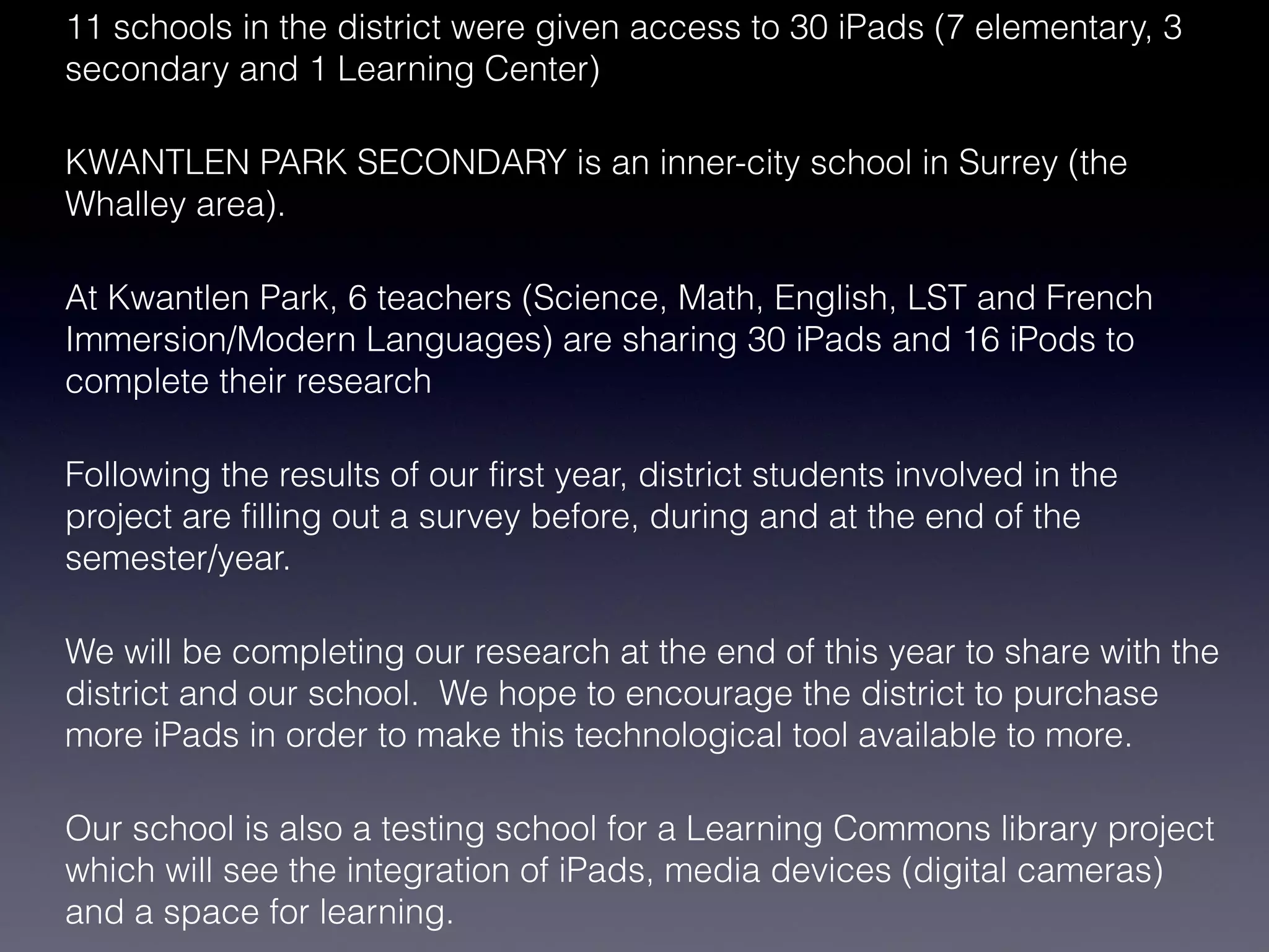 11 schools in the district were given access to 30 iPads (7 elementary, 3
secondary and 1 Learning Center)

KWANTLEN PARK SECONDARY is an inner-city school in Surrey (the
Whalley area).

At Kwantlen Park, 6 teachers (Science, Math, English, LST and French
Immersion/Modern Languages) are sharing 30 iPads and 16 iPods to
complete their research

Following the results of our first year, district students involved in the
project are filling out a survey before, during and at the end of the
semester/year.

We will be completing our research at the end of this year to share with the
district and our school. We hope to encourage the district to purchase
more iPads in order to make this technological tool available to more.

Our school is also a testing school for a Learning Commons library project
which will see the integration of iPads, media devices (digital cameras)
and a space for learning.
 