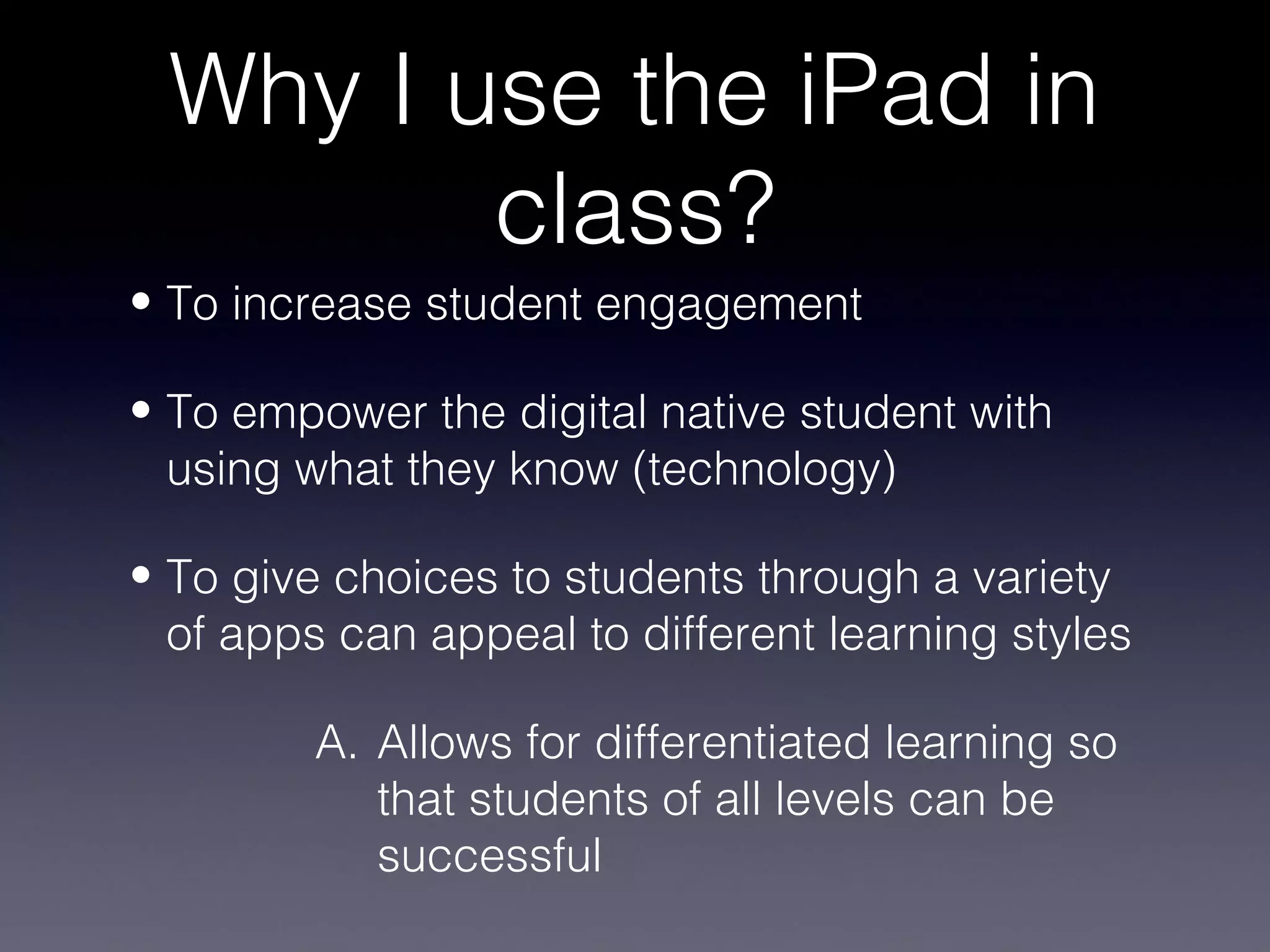 Why I use the iPad in
        class?
• To increase student engagement

• To empower the digital native student with
  using what they know (technology)

• To give choices to students through a variety
  of apps can appeal to different learning styles

         A. Allows for differentiated learning so
            that students of all levels can be
            successful
 