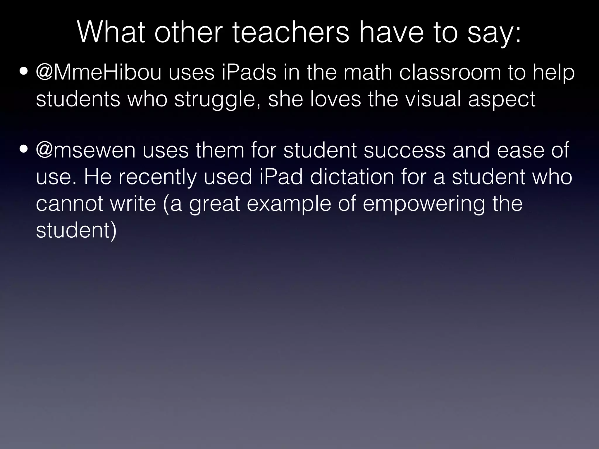 What other teachers have to say:
• @MmeHibou uses iPads in the math classroom to help
  students who struggle, she loves the visual aspect

• @msewen uses them for student success and ease of
  use. He recently used iPad dictation for a student who
  cannot write (a great example of empowering the
  student)
 