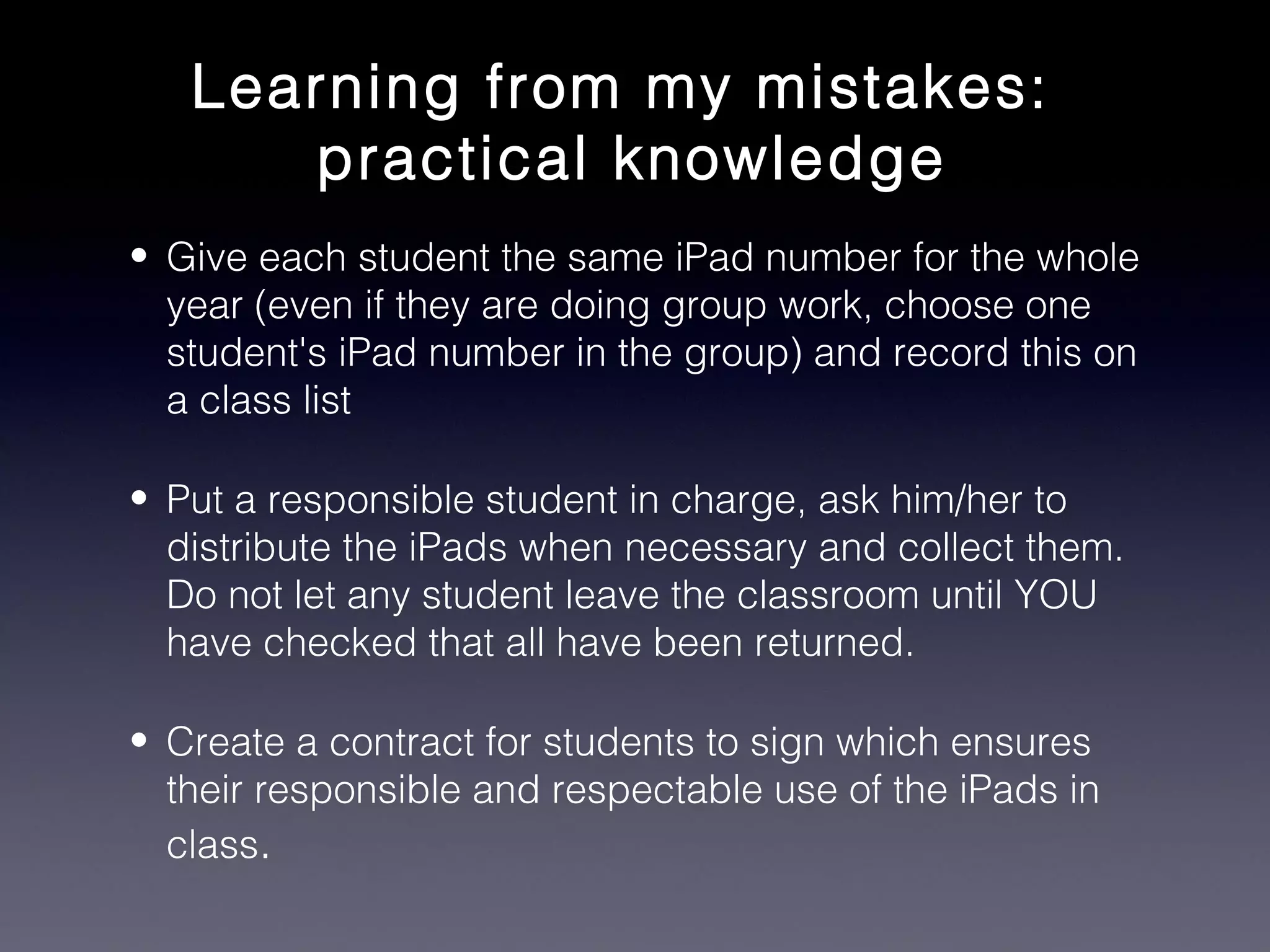 Learning from my mistakes:
      practical knowledge
• Give each student the same iPad number for the whole
  year (even if they are doing group work, choose one
  student's iPad number in the group) and record this on
  a class list

• Put a responsible student in charge, ask him/her to
  distribute the iPads when necessary and collect them.
  Do not let any student leave the classroom until YOU
  have checked that all have been returned.

• Create a contract for students to sign which ensures
  their responsible and respectable use of the iPads in
  class.
 
