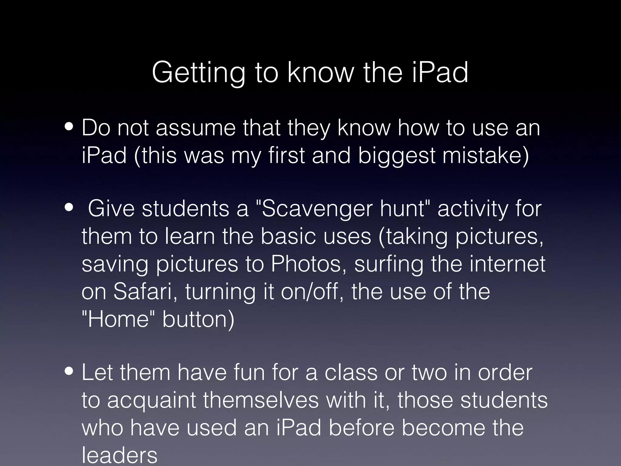 Getting to know the iPad
• Do not assume that they know how to use an
  iPad (this was my first and biggest mistake)

• Give students a "Scavenger hunt" activity for
  them to learn the basic uses (taking pictures,
  saving pictures to Photos, surfing the internet
  on Safari, turning it on/off, the use of the
  "Home" button)

• Let them have fun for a class or two in order
  to acquaint themselves with it, those students
  who have used an iPad before become the
  leaders
 