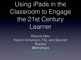 Using iPads in the
Classroom to Engage
  the 21st Century
       Learner
           Shauna Néro
 French Immersion, FSL and Spanish
             Teacher
            @MmeNero
      mmenero@edublogs.org
 