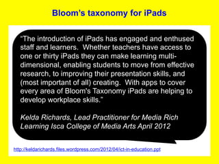 Bloom’s taxonomy for iPads

   “The introduction of iPads has engaged and enthused
   staff and learners. Whether teachers have access to
   one or thirty iPads they can make learning multi-
   dimensional, enabling students to move from effective
   research, to improving their presentation skills, and
   (most important of all) creating. With apps to cover
   every area of Bloom's Taxonomy iPads are helping to
   develop workplace skills.”

   Kelda Richards, Lead Practitioner for Media Rich
   Learning Isca College of Media Arts April 2012
                                            	
  


http://keldarichards.files.wordpress.com/2012/04/ict-in-education.ppt
 