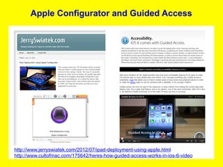 Apple Configurator and Guided Access




http://www.jerryswiatek.com/2012/07/ipad-deployment-using-apple.html
http://www.cultofmac.com/175642/heres-how-guided-access-works-in-ios-6-video
 