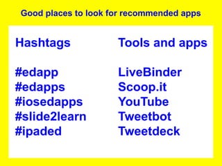 Good places to look for recommended apps


Hashtags             Tools and apps

#edapp               LiveBinder
#edapps              Scoop.it
#iosedapps           YouTube
#slide2learn         Tweetbot
#ipaded              Tweetdeck
 
