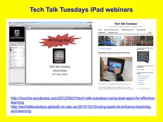 Tech Talk Tuesdays iPad webinars




http://murcha.wordpress.com/2012/05/21/tech-talk-tuesdays-using-ipad-apps-for-effective-
learning
http://techtalktuesdays.global2.vic.edu.au/2012/10/10/using-ipads-to-enhance-teaching-
and-learning
 