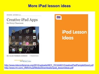 More iPad lesson ideas




http://www.isteconference.org/2012/uploads/KEY_70144461/CreativeiPadPampletGood.pdf
http://www.rm.com/_RMVirtual/Media/Downloads/ipad_lessonideas.pdf
 