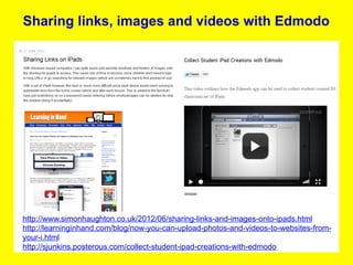 Sharing links, images and videos with Edmodo




http://www.simonhaughton.co.uk/2012/06/sharing-links-and-images-onto-ipads.html
http://learninginhand.com/blog/now-you-can-upload-photos-and-videos-to-websites-from-
your-i.html
http://sjunkins.posterous.com/collect-student-ipad-creations-with-edmodo
 