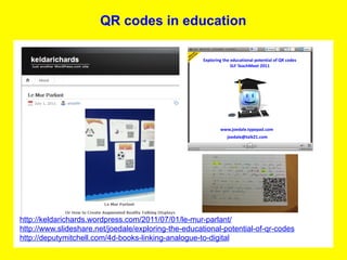 QR codes in education




http://keldarichards.wordpress.com/2011/07/01/le-mur-parlant/
http://www.slideshare.net/joedale/exploring-the-educational-potential-of-qr-codes
http://deputymitchell.com/4d-books-linking-analogue-to-digital
 