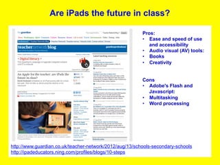 Are iPads the future in class?

                                                         Pros:
                                                         •  Ease and speed of use
                                                            and accessibility
                                                         •  Audio visual (AV) tools:
                                                         •  Books
                                                         •  Creativity


                                                         Cons
                                                         •  Adobe's Flash and
                                                            Javascript:
                                                         •  Multitasking
                                                         •  Word processing




http://www.guardian.co.uk/teacher-network/2012/aug/13/schools-secondary-schools
http://ipadeducators.ning.com/profiles/blogs/10-steps
 