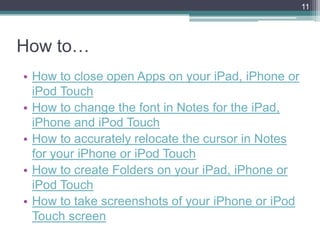 11




How to…
• How to close open Apps on your iPad, iPhone or
  iPod Touch
• How to change the font in Notes for the iPad,
  iPhone and iPod Touch
• How to accurately relocate the cursor in Notes
  for your iPhone or iPod Touch
• How to create Folders on your iPad, iPhone or
  iPod Touch
• How to take screenshots of your iPhone or iPod
  Touch screen
 