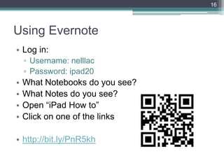16



Using Evernote
• Log in:
    ▫ Username: nelllac
    ▫ Password: ipad20
•   What Notebooks do you see?
•   What Notes do you see?
•   Open ―iPad How to‖
•   Click on one of the links

• http://bit.ly/PnR5kh
 