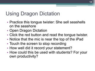 18




Using Dragon Dictation
• Practice this tongue twister: She sell seashells
  on the seashore
• Open Dragon Dictation
• Click the red button and read the tongue twister.
• Notice that the mic is near the top of the iPad
• Touch the screen to stop recording
• How well did it record your statement?
• How could this be used with students? For your
  own productivity?
 
