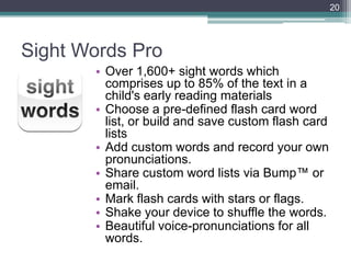 20




Sight Words Pro
       • Over 1,600+ sight words which
         comprises up to 85% of the text in a
         child's early reading materials
       • Choose a pre-defined flash card word
         list, or build and save custom flash card
         lists
       • Add custom words and record your own
         pronunciations.
       • Share custom word lists via Bump™ or
         email.
       • Mark flash cards with stars or flags.
       • Shake your device to shuffle the words.
       • Beautiful voice-pronunciations for all
         words.
 