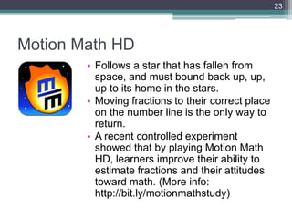 23




Motion Math HD
        • Follows a star that has fallen from
          space, and must bound back up, up,
          up to its home in the stars.
        • Moving fractions to their correct place
          on the number line is the only way to
          return.
        • A recent controlled experiment
          showed that by playing Motion Math
          HD, learners improve their ability to
          estimate fractions and their attitudes
          toward math. (More info:
          http://bit.ly/motionmathstudy)
 