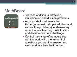 24




MathBoard
       • Teaches addition, subtraction,
         multiplication and division problems.
       • Appropriate for all levels from
         kindergarten (with simple addition and
         subtraction problems) to elementary
         school where learning multiplication
         and division can be a challenge.
       • Control the range of numbers you
         want to work with, the amount of
         questions you want to answer and
         even assign a time limit per quiz.
 
