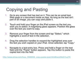 Copying and Pasting
1. Go to any screen that has text on it. This can be an email text,
Web page or a document inside an App. As long as the text isn't
part of an image, you can copy and paste it.
2. Touch and hold your finger on the iPad screen on the text you
wish you to select. A magnifying glass appears. Position the glass
over the text you want to copy.
3. Remove your finger from the screen and tap "Select," which
highlights a word of text in the selection.
4. Drag the selection handles to expand the highlighted area over
the text you wish copied on your iPad. Once selected, tap "Copy.―
5. Navigate to a text-entry box. Press and hold a finger on the text
field until the "Paste" button appears. Tap this button to paste the
copied text into the field
11
http://www.ehow.com/how_5948054_copy-paste-ipad.html#ixzz2NzD1uyYE
 